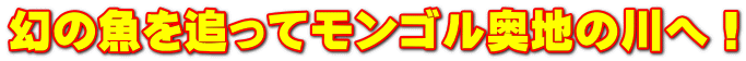 幻の魚を追ってモンゴル奥地の川へ!